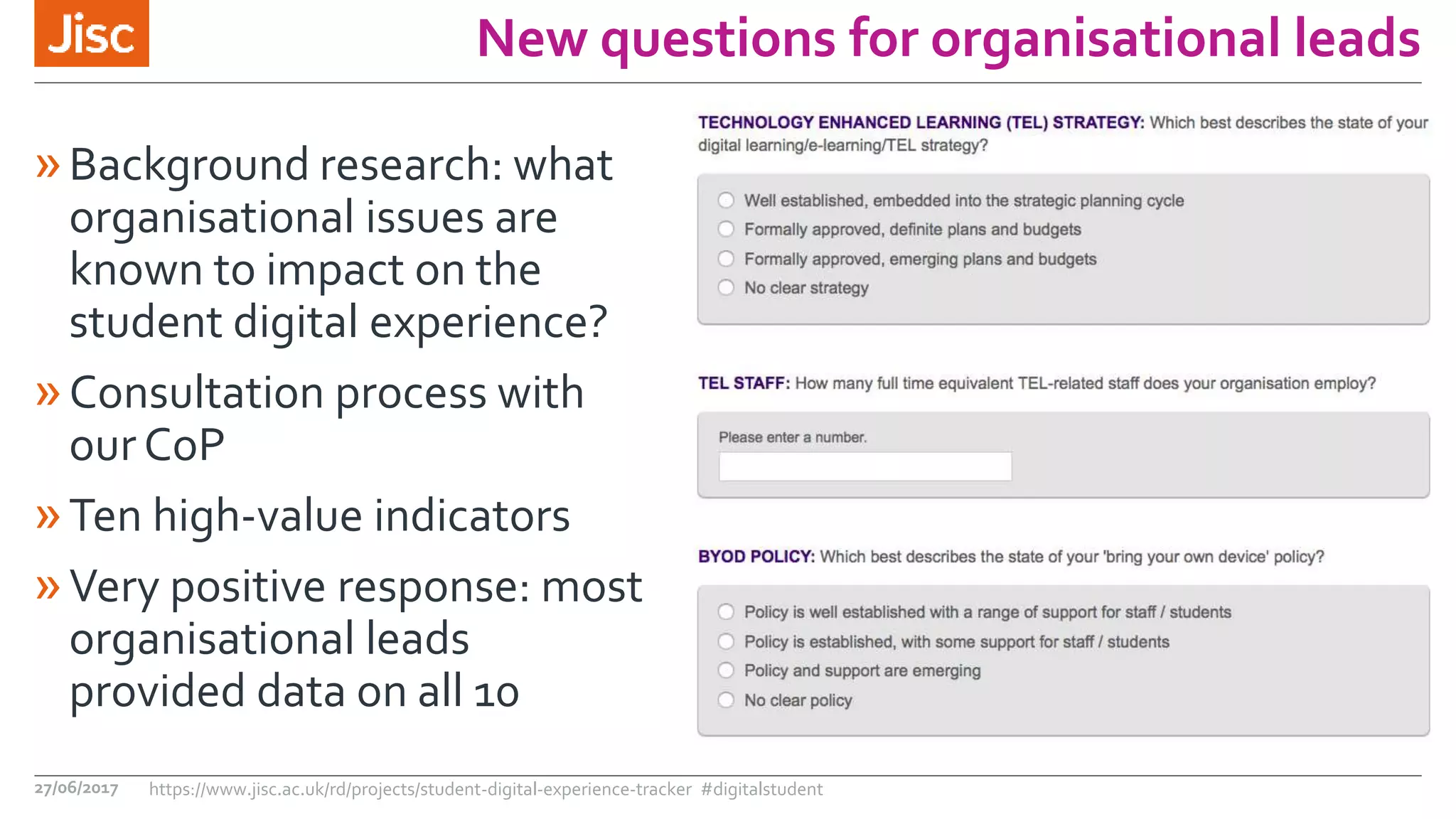»Background research: what
organisational issues are
known to impact on the
student digital experience?
»Consultation process with
our CoP
»Ten high-value indicators
»Very positive response: most
organisational leads
provided data on all 10
27/06/2017 https://www.jisc.ac.uk/rd/projects/student-digital-experience-tracker #digitalstudent
New questions for organisational leads
 