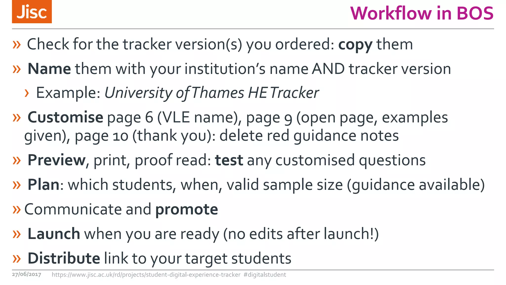 Workflow in BOS
» Check for the tracker version(s) you ordered: copy them
» Name them with your institution’s name AND tracker version
› Example: University ofThames HETracker
» Customise page 6 (VLE name), page 9 (open page, examples
given), page 10 (thank you): delete red guidance notes
» Preview, print, proof read: test any customised questions
» Plan: which students, when, valid sample size (guidance available)
»Communicate and promote
» Launch when you are ready (no edits after launch!)
» Distribute link to your target students
27/06/2017 https://www.jisc.ac.uk/rd/projects/student-digital-experience-tracker #digitalstudent
 