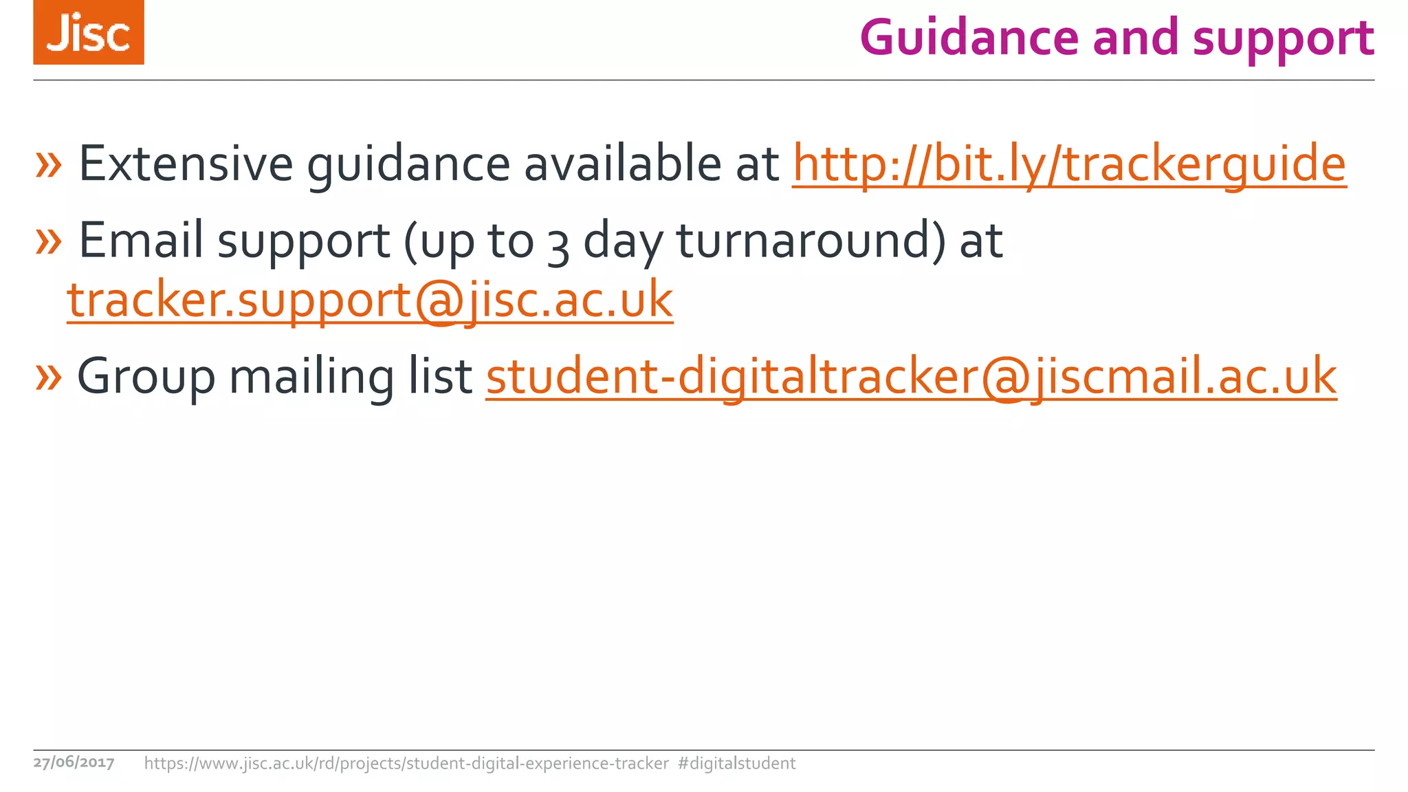 Guidance and support
» Extensive guidance available at http://bit.ly/trackerguide
» Email support (up to 3 day turnaround) at
tracker.support@jisc.ac.uk
» Group mailing list student-digitaltracker@jiscmail.ac.uk
27/06/2017 https://www.jisc.ac.uk/rd/projects/student-digital-experience-tracker #digitalstudent
 