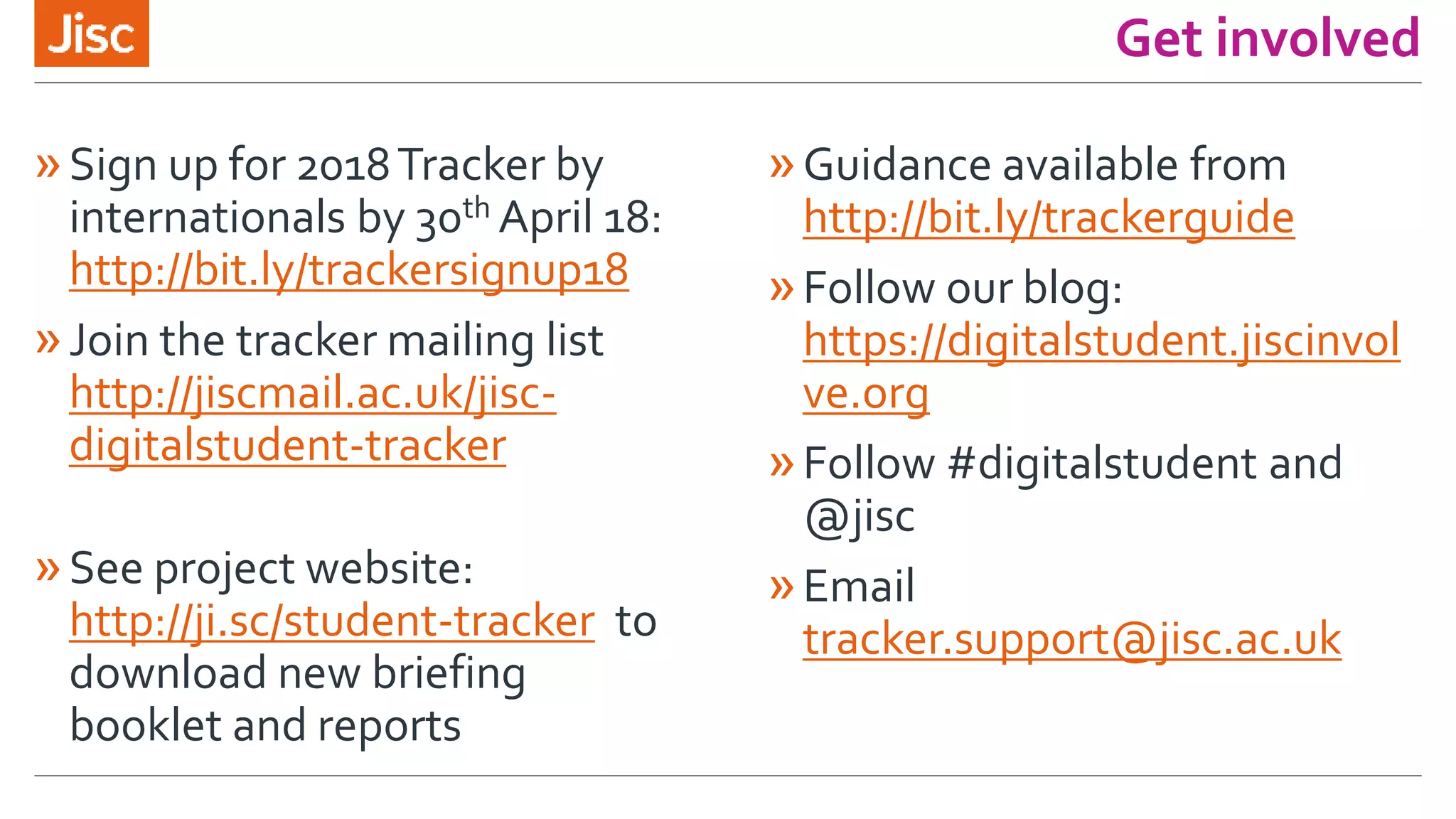 Get involved
»Sign up for 2018Tracker by
internationals by 30th April 18:
http://bit.ly/trackersignup18
»Join the tracker mailing list
http://jiscmail.ac.uk/jisc-
digitalstudent-tracker
»See project website:
http://ji.sc/student-tracker to
download new briefing
booklet and reports
»Guidance available from
http://bit.ly/trackerguide
»Follow our blog:
https://digitalstudent.jiscinvol
ve.org
»Follow #digitalstudent and
@jisc
»Email
tracker.support@jisc.ac.uk
 