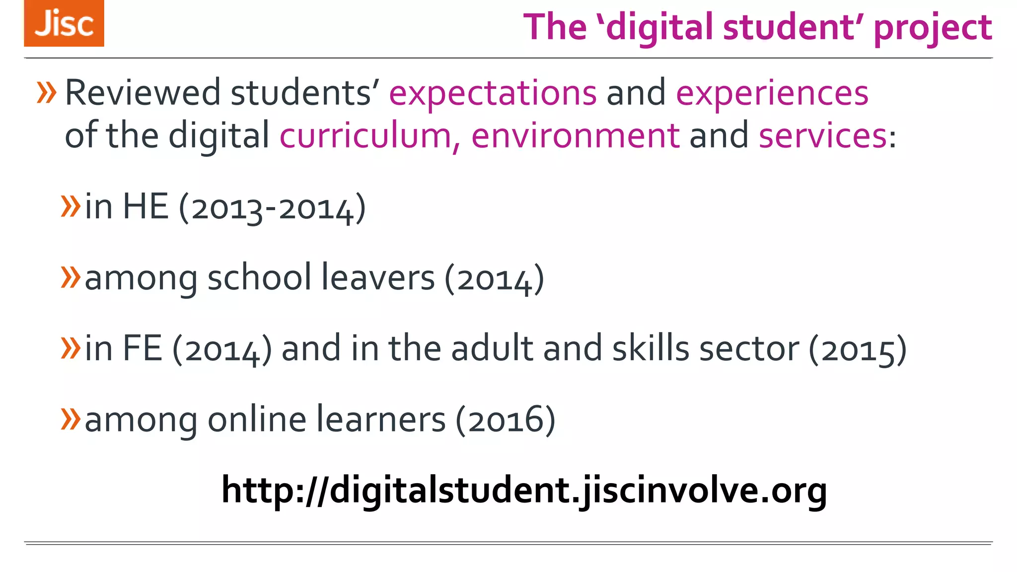 »Reviewed students’ expectations and experiences
of the digital curriculum, environment and services:
»in HE (2013-2014)
»among school leavers (2014)
»in FE (2014) and in the adult and skills sector (2015)
»among online learners (2016)
http://digitalstudent.jiscinvolve.org
The ‘digital student’ project
 