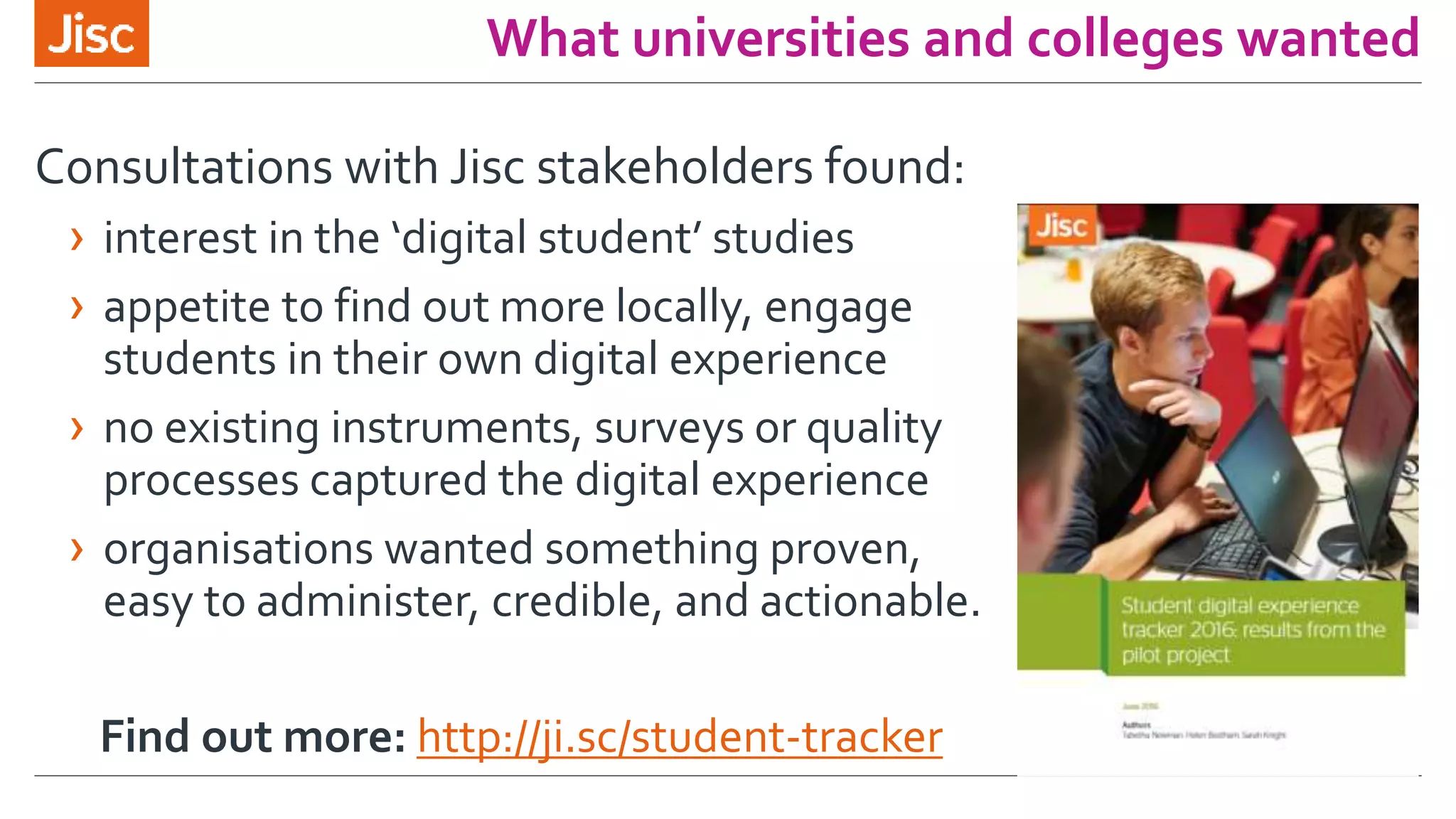 What universities and colleges wanted
Consultations with Jisc stakeholders found:
› interest in the ‘digital student’ studies
› appetite to find out more locally, engage
students in their own digital experience
› no existing instruments, surveys or quality
processes captured the digital experience
› organisations wanted something proven,
easy to administer, credible, and actionable.
Find out more: http://ji.sc/student-tracker
 