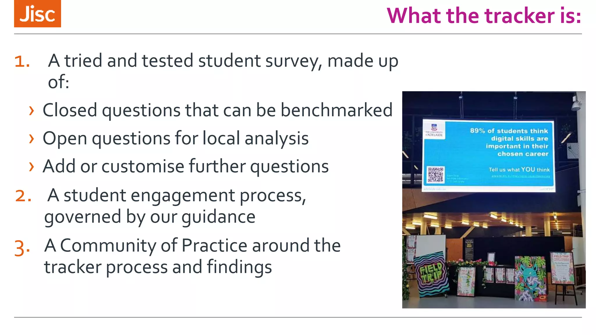 What the tracker is:
1. A tried and tested student survey, made up
of:
› Closed questions that can be benchmarked
› Open questions for local analysis
› Add or customise further questions
2. A student engagement process,
governed by our guidance
3. A Community of Practice around the
tracker process and findings
 