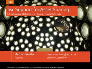 Jisc Support for Asset Sharing 
Kit-Catalogue National User Group, November 2014 
Martin Hamilton martin.hamilton@jisc.ac.uk 
Futurist @martin_hamilton 
Photo credit: The Lighting Simulator, UCL Institute for Environmental Design and Engineering 
 