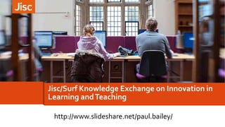 Jisc/Surf Knowledge Exchange on Innovation in
Learning andTeaching
http://www.slideshare.net/paul.bailey/
 