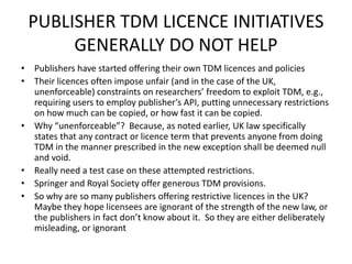 PUBLISHER TDM LICENCE INITIATIVES 
GENERALLY DO NOT HELP 
• Publishers have started offering their own TDM licences and policies 
• Their licences often impose unfair (and in the case of the UK, 
unenforceable) constraints on researchers’ freedom to exploit TDM, e.g., 
requiring users to employ publisher’s API, putting unnecessary restrictions 
on how much can be copied, or how fast it can be copied. 
• Why “unenforceable”? Because, as noted earlier, UK law specifically 
states that any contract or licence term that prevents anyone from doing 
TDM in the manner prescribed in the new exception shall be deemed null 
and void. 
• Really need a test case on these attempted restrictions. 
• Springer and Royal Society offer generous TDM provisions. 
• So why are so many publishers offering restrictive licences in the UK? 
Maybe they hope licensees are ignorant of the strength of the new law, or 
the publishers in fact don’t know about it. So they are either deliberately 
misleading, or ignorant 
 