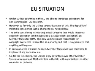 EU SITUATION 
• Under EU law, countries in the EU are able to introduce exceptions for 
non-commercial TDM research. 
• However, so far only the UK has taken advantage of this. The Republic of 
Ireland is considering such a change to its national law. 
• The EU is considering introducing a new Directive that would impose a 
copyright exception (and maybe also a database right exception) on 
Member States for TDM. The new Commissioner responsible for 
copyright law seems to have this as a priority, but that is no guarantee that 
anything will happen. 
• In any case, even if it does happen, Member States will take their time to 
implement any such new law. 
• So, far the time being, the UK has a key advantage over other Member 
States so we can lead TDM activities in the UK, with organisations in other 
countries as partners. 
 