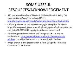 SOME USEFUL 
RESOURCES/ACKNOWLEDGEMENT 
• JISC report on benefits of TDM - D. McDonald and U. Kelly, The 
value and benefits of text mining (2012), 
http://www.jisc.ac.uk/reports/value-and-benefits-of-text-mining 
• Official guidance on the new UK copyright exception for TDM - 
https://www.gov.uk/government/uploads/system/uploads/attachm 
ent_data/file/315014/copyright-guidance-research.pdf 
• Excellent general overview of the change to UK law and its 
implications - http://copyrightuser.org/topics/text-and-data-mining/ 
- provides link to the precise wording in the law 
• Image shown in this presentation is from Wikipedia - Creative 
Commons CC BY licence 
