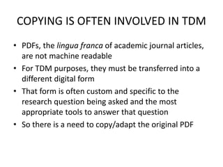COPYING IS OFTEN INVOLVED IN TDM 
• PDFs, the lingua franca of academic journal articles, 
are not machine readable 
• For TDM purposes, they must be transferred into a 
different digital form 
• That form is often custom and specific to the 
research question being asked and the most 
appropriate tools to answer that question 
• So there is a need to copy/adapt the original PDF 
 