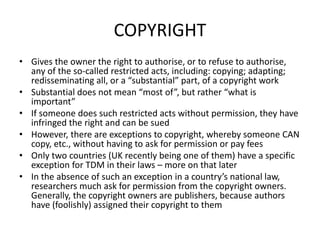 COPYRIGHT 
• Gives the owner the right to authorise, or to refuse to authorise, 
any of the so-called restricted acts, including: copying; adapting; 
redisseminating all, or a “substantial” part, of a copyright work 
• Substantial does not mean “most of”, but rather “what is 
important” 
• If someone does such restricted acts without permission, they have 
infringed the right and can be sued 
• However, there are exceptions to copyright, whereby someone CAN 
copy, etc., without having to ask for permission or pay fees 
• Only two countries (UK recently being one of them) have a specific 
exception for TDM in their laws – more on that later 
• In the absence of such an exception in a country’s national law, 
researchers much ask for permission from the copyright owners. 
Generally, the copyright owners are publishers, because authors 
have (foolishly) assigned their copyright to them 
 