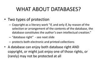 WHAT ABOUT DATABASES? 
• Two types of protection 
– Copyright as a literary work “if, and only if, by reason of the 
selection or arrangement of the contents of the database, the 
database constitutes the author’s own intellectual creation.” 
– “database right” - see next slide 
– protects both electronic and printed collections 
• A database can enjoy both database right AND 
copyright, or might just enjoy one of those rights, or 
(rarely) may not be protected at all 
 