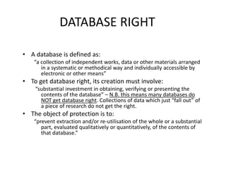 DATABASE RIGHT 
• A database is defined as: 
“a collection of independent works, data or other materials arranged 
in a systematic or methodical way and individually accessible by 
electronic or other means” 
• To get database right, its creation must involve: 
“substantial investment in obtaining, verifying or presenting the 
contents of the database” – N.B. this means many databases do 
NOT get database right. Collections of data which just “fall out” of 
a piece of research do not get the right. 
• The object of protection is to: 
“prevent extraction and/or re-utilisation of the whole or a substantial 
part, evaluated qualitatively or quantitatively, of the contents of 
that database.” 
 