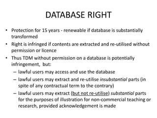 DATABASE RIGHT 
• Protection for 15 years - renewable if database is substantially 
transformed 
• Right is infringed if contents are extracted and re-utilised without 
permission or licence 
• Thus TDM without permission on a database is potentially 
infringement, but: 
– lawful users may access and use the database 
– lawful users may extract and re-utilise insubstantial parts (in 
spite of any contractual term to the contrary) 
– lawful users may extract (but not re-utilise) substantial parts 
for the purposes of illustration for non-commercial teaching or 
research, provided acknowledgement is made 
 