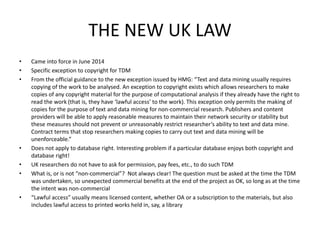 THE NEW UK LAW 
• Came into force in June 2014 
• Specific exception to copyright for TDM 
• From the official guidance to the new exception issued by HMG: “Text and data mining usually requires 
copying of the work to be analysed. An exception to copyright exists which allows researchers to make 
copies of any copyright material for the purpose of computational analysis if they already have the right to 
read the work (that is, they have ‘lawful access’ to the work). This exception only permits the making of 
copies for the purpose of text and data mining for non-commercial research. Publishers and content 
providers will be able to apply reasonable measures to maintain their network security or stability but 
these measures should not prevent or unreasonably restrict researcher’s ability to text and data mine. 
Contract terms that stop researchers making copies to carry out text and data mining will be 
unenforceable.” 
• Does not apply to database right. Interesting problem if a particular database enjoys both copyright and 
database right! 
• UK researchers do not have to ask for permission, pay fees, etc., to do such TDM 
• What is, or is not “non-commercial”? Not always clear! The question must be asked at the time the TDM 
was undertaken, so unexpected commercial benefits at the end of the project as OK, so long as at the time 
the intent was non-commercial 
• “Lawful access” usually means licensed content, whether OA or a subscription to the materials, but also 
includes lawful access to printed works held in, say, a library 
 