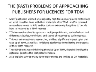 THE (PAST) PROBLEMS OF APPROACHING 
PUBLISHERS FOR LICENCES FOR TDM 
• Many publishers wanted unreasonably high fees and/or placed restrictions 
on what could be done with their materials after TDM, and/or required 
researchers to use its API, and/or took an extremely long time to decide 
how to respond to a TDM request 
• TDM researchers had to approach multiple publishers, each of whom had 
different attitudes, conditions, and speed of response to such requests. 
• This was very costly to a researcher, and had significant impact upon the 
take up of TDM, as well as inhibiting academics from sharing the outputs 
of their TDM research 
• These problems were inhibiting the take-up of TDM, thereby limiting the 
potential benefits this technology enables. 
• Also explains why so many TDM experiments are limited to OA materials 
 