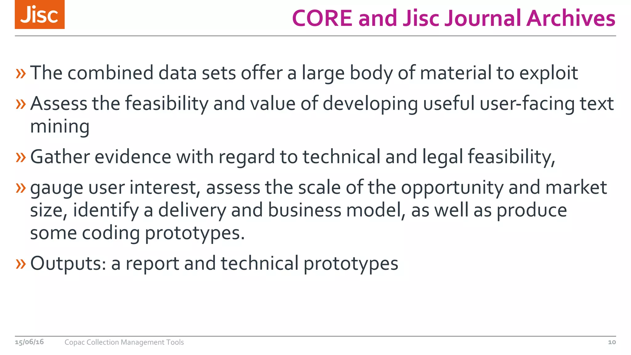 CORE and Jisc Journal Archives
»The combined data sets offer a large body of material to exploit
»Assess the feasibility and value of developing useful user-facing text
mining
»Gather evidence with regard to technical and legal feasibility,
»gauge user interest, assess the scale of the opportunity and market
size, identify a delivery and business model, as well as produce
some coding prototypes.
»Outputs: a report and technical prototypes
15/06/16 Copac Collection Management Tools 10
 