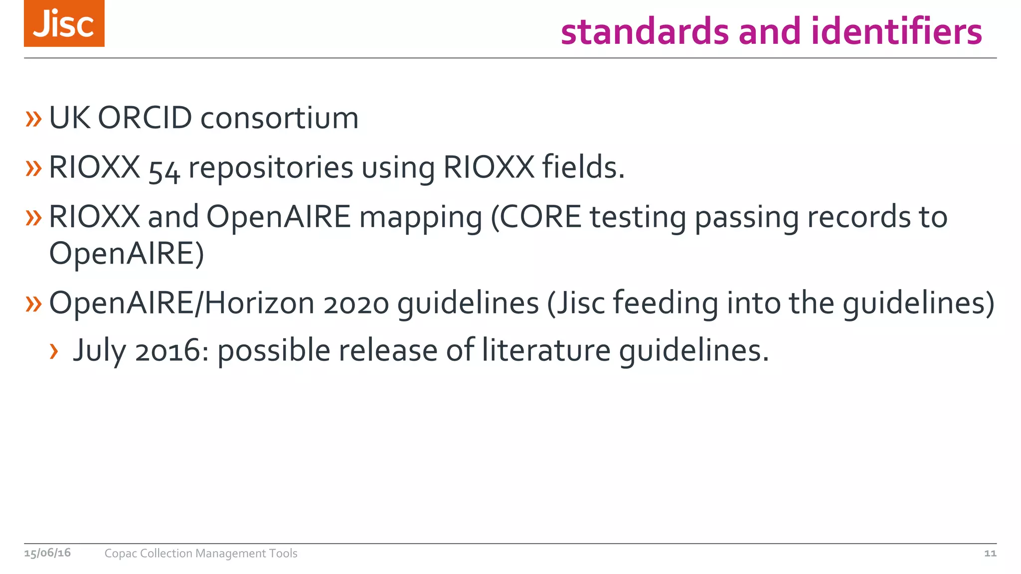 standards and identifiers
»UK ORCID consortium
»RIOXX 54 repositories using RIOXX fields.
»RIOXX and OpenAIRE mapping (CORE testing passing records to
OpenAIRE)
»OpenAIRE/Horizon 2020 guidelines (Jisc feeding into the guidelines)
› July 2016: possible release of literature guidelines.
15/06/16 Copac Collection Management Tools 11
 