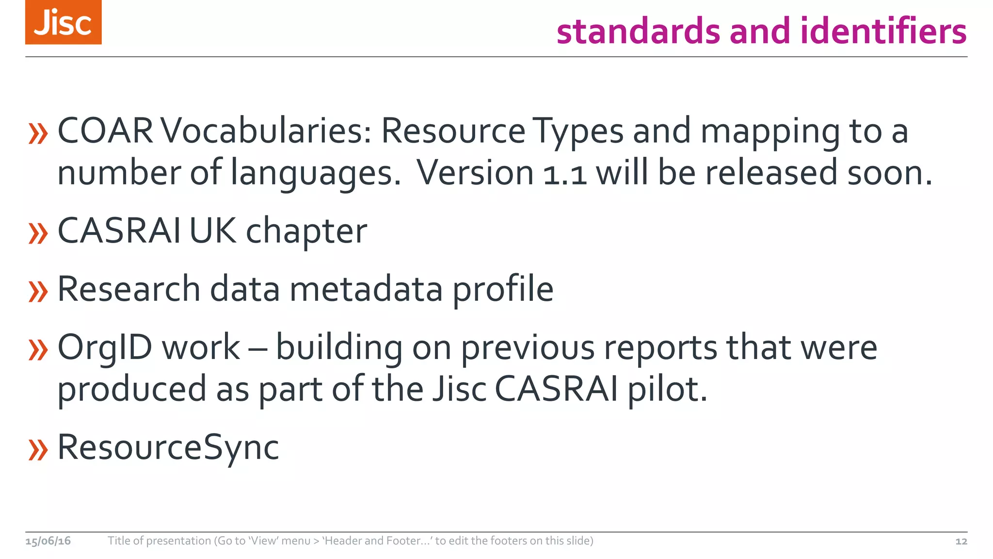standards and identifiers
»COARVocabularies: ResourceTypes and mapping to a
number of languages. Version 1.1 will be released soon.
»CASRAI UK chapter
»Research data metadata profile
»OrgID work – building on previous reports that were
produced as part of the Jisc CASRAI pilot.
»ResourceSync
15/06/16 Title of presentation (Go to ‘View’ menu > ‘Header and Footer…’ to edit the footers on this slide) 12
 