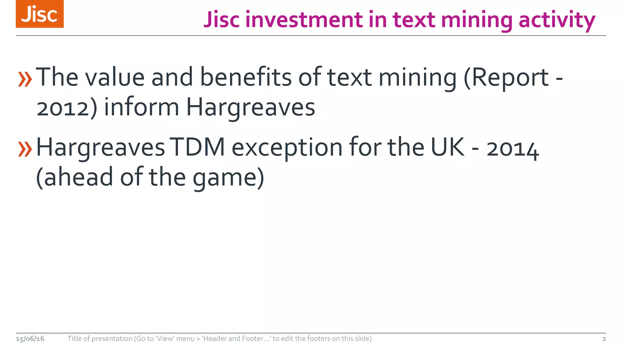 Jisc investment in text mining activity
»The value and benefits of text mining (Report -
2012) inform Hargreaves
»HargreavesTDM exception for the UK - 2014
(ahead of the game)
15/06/16 Title of presentation (Go to ‘View’ menu > ‘Header and Footer…’ to edit the footers on this slide) 2
 