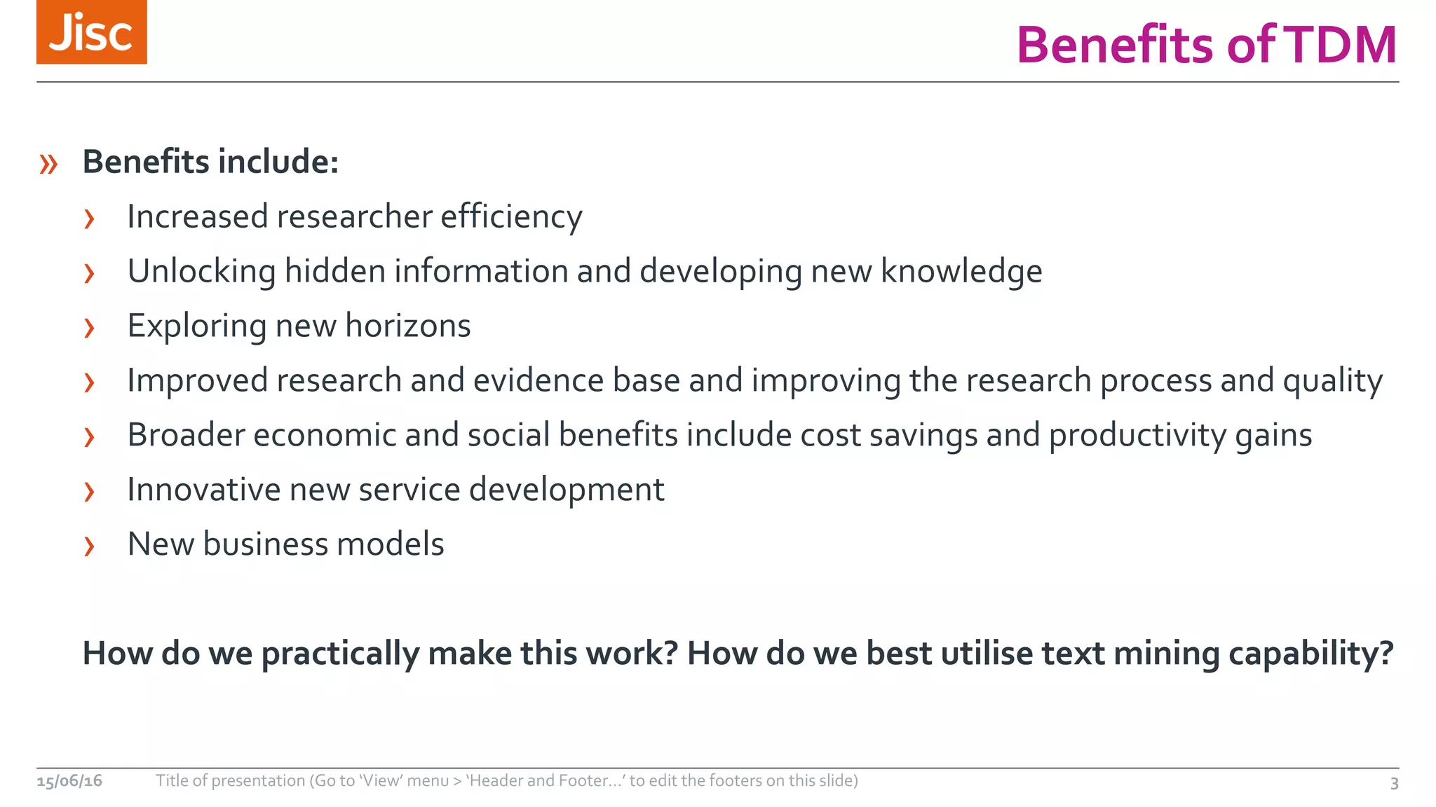 Benefits ofTDM
» Benefits include:
› Increased researcher efficiency
› Unlocking hidden information and developing new knowledge
› Exploring new horizons
› Improved research and evidence base and improving the research process and quality
› Broader economic and social benefits include cost savings and productivity gains
› Innovative new service development
› New business models
How do we practically make this work? How do we best utilise text mining capability?
15/06/16 Title of presentation (Go to ‘View’ menu > ‘Header and Footer…’ to edit the footers on this slide) 3
 