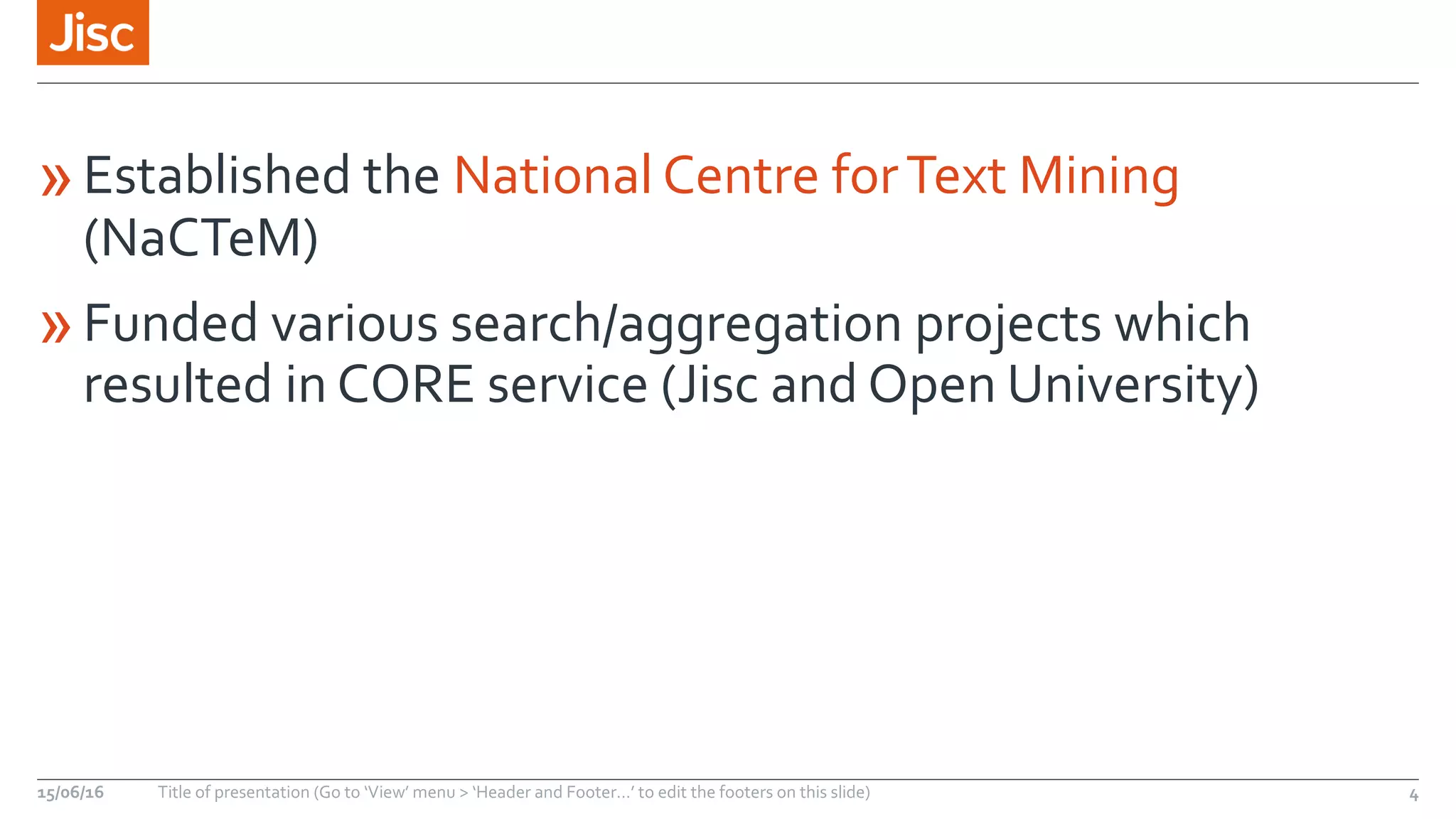 »Established the National Centre forText Mining
(NaCTeM)
»Funded various search/aggregation projects which
resulted in CORE service (Jisc and Open University)
15/06/16 Title of presentation (Go to ‘View’ menu > ‘Header and Footer…’ to edit the footers on this slide) 4
 