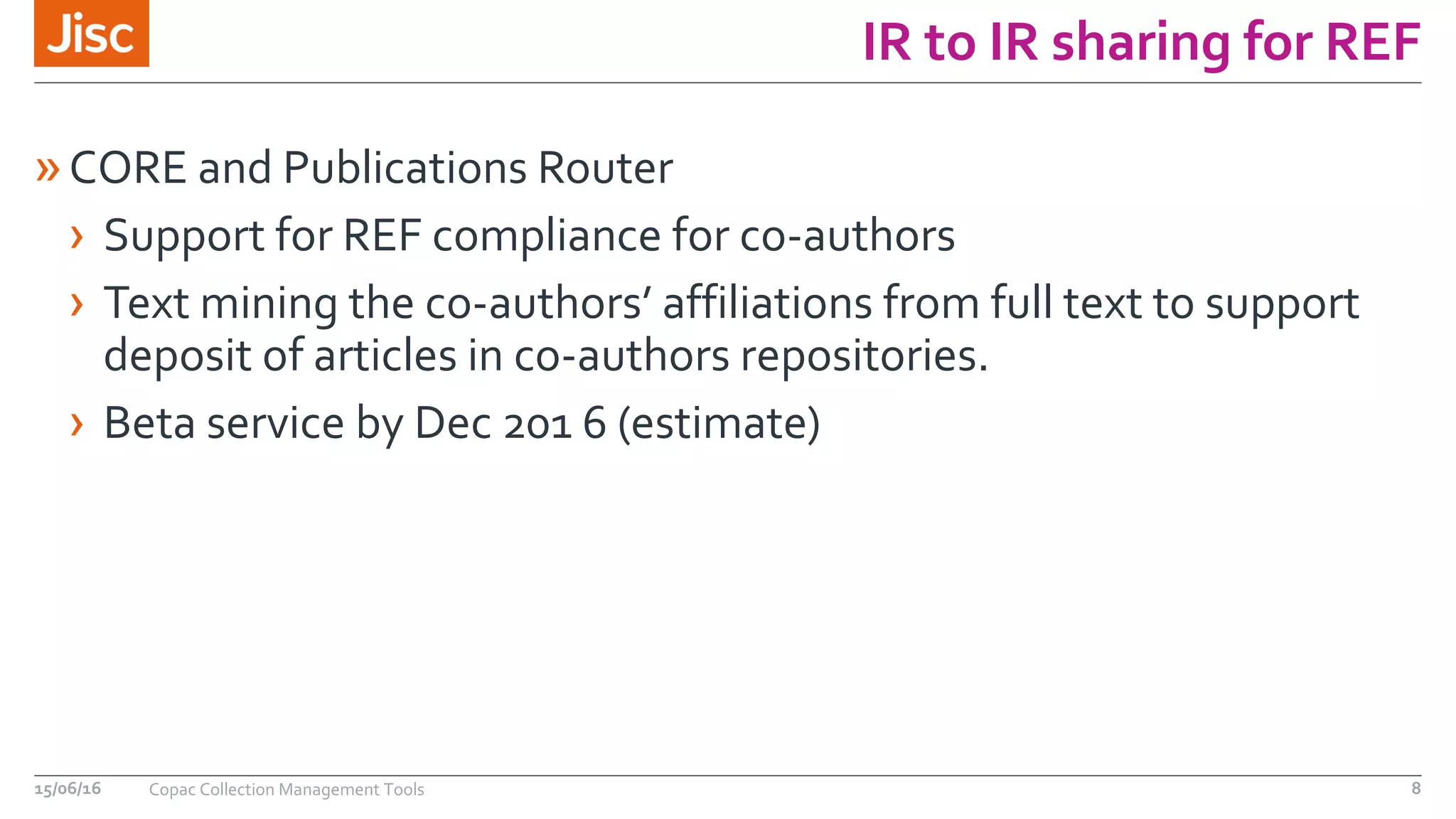 IR to IR sharing for REF
»CORE and Publications Router
› Support for REF compliance for co-authors
› Text mining the co-authors’ affiliations from full text to support
deposit of articles in co-authors repositories.
› Beta service by Dec 201 6 (estimate)
15/06/16 Copac Collection Management Tools 8
 