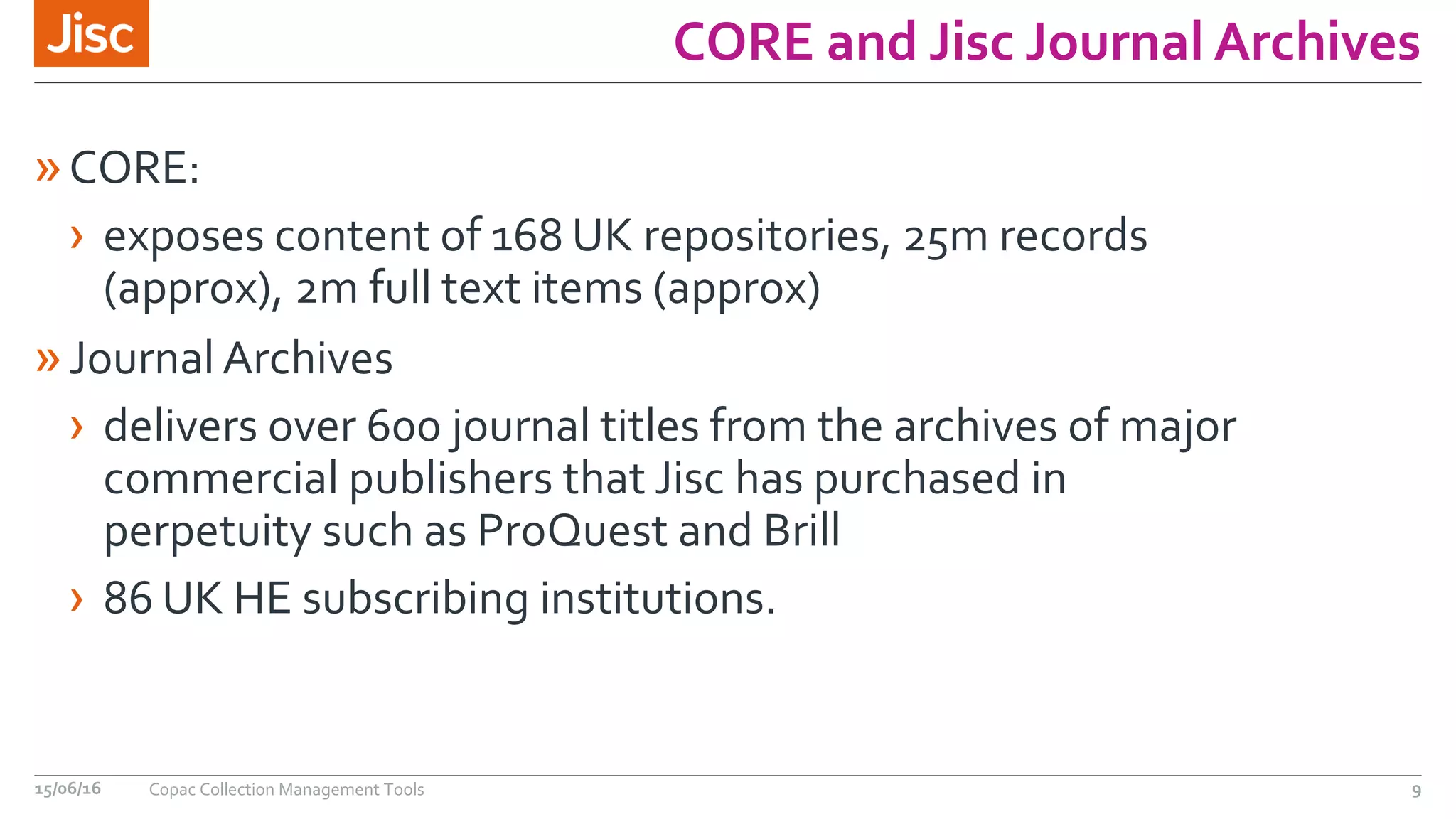 CORE and Jisc Journal Archives
»CORE:
› exposes content of 168 UK repositories, 25m records
(approx), 2m full text items (approx)
»Journal Archives
› delivers over 600 journal titles from the archives of major
commercial publishers that Jisc has purchased in
perpetuity such as ProQuest and Brill
› 86 UK HE subscribing institutions.
15/06/16 Copac Collection Management Tools 9
 