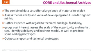 CORE and Jisc Journal Archives
»The combined data sets offer a large body of material to exploit
»Assess the feasibility and value of developing useful user-facing text
mining
»Gather evidence with regard to technical and legal feasibility,
»gauge user interest, assess the scale of the opportunity and market
size, identify a delivery and business model, as well as produce
some coding prototypes.
»Outputs: a report and technical prototypes
15/06/16 Copac Collection Management Tools 10
 