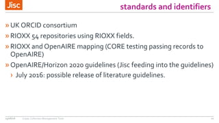 standards and identifiers
»UK ORCID consortium
»RIOXX 54 repositories using RIOXX fields.
»RIOXX and OpenAIRE mapping (CORE testing passing records to
OpenAIRE)
»OpenAIRE/Horizon 2020 guidelines (Jisc feeding into the guidelines)
› July 2016: possible release of literature guidelines.
15/06/16 Copac Collection Management Tools 11
 