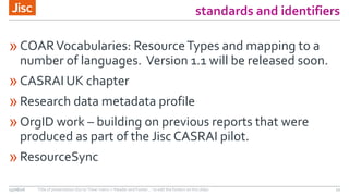 standards and identifiers
»COARVocabularies: ResourceTypes and mapping to a
number of languages. Version 1.1 will be released soon.
»CASRAI UK chapter
»Research data metadata profile
»OrgID work – building on previous reports that were
produced as part of the Jisc CASRAI pilot.
»ResourceSync
15/06/16 Title of presentation (Go to ‘View’ menu > ‘Header and Footer…’ to edit the footers on this slide) 12
 