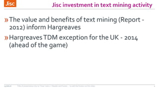 Jisc investment in text mining activity
»The value and benefits of text mining (Report -
2012) inform Hargreaves
»HargreavesTDM exception for the UK - 2014
(ahead of the game)
15/06/16 Title of presentation (Go to ‘View’ menu > ‘Header and Footer…’ to edit the footers on this slide) 2
 