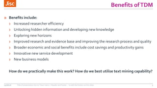 Benefits ofTDM
» Benefits include:
› Increased researcher efficiency
› Unlocking hidden information and developing new knowledge
› Exploring new horizons
› Improved research and evidence base and improving the research process and quality
› Broader economic and social benefits include cost savings and productivity gains
› Innovative new service development
› New business models
How do we practically make this work? How do we best utilise text mining capability?
15/06/16 Title of presentation (Go to ‘View’ menu > ‘Header and Footer…’ to edit the footers on this slide) 3
 