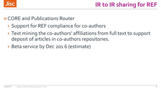IR to IR sharing for REF
»CORE and Publications Router
› Support for REF compliance for co-authors
› Text mining the co-authors’ affiliations from full text to support
deposit of articles in co-authors repositories.
› Beta service by Dec 201 6 (estimate)
15/06/16 Copac Collection Management Tools 8
 