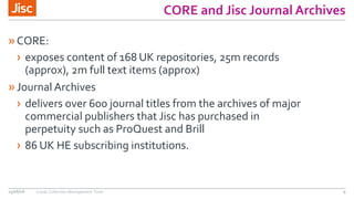 CORE and Jisc Journal Archives
»CORE:
› exposes content of 168 UK repositories, 25m records
(approx), 2m full text items (approx)
»Journal Archives
› delivers over 600 journal titles from the archives of major
commercial publishers that Jisc has purchased in
perpetuity such as ProQuest and Brill
› 86 UK HE subscribing institutions.
15/06/16 Copac Collection Management Tools 9
 