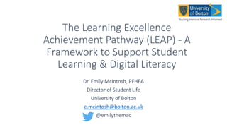 The Learning Excellence
Achievement Pathway (LEAP) - A
Framework to Support Student
Learning & Digital Literacy
Dr. Emily McIntosh, PFHEA
Director of Student Life
University of Bolton
e.mcintosh@bolton.ac.uk
@emilythemac
 