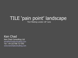 TILE ‘pain point’ landscape  TILE Meeting London 18 th  June Ken Chad Ken Chad Consulting Ltd [email_address] Tel: +44 (0)7788 727 845 www.kenchadconsulting.com 