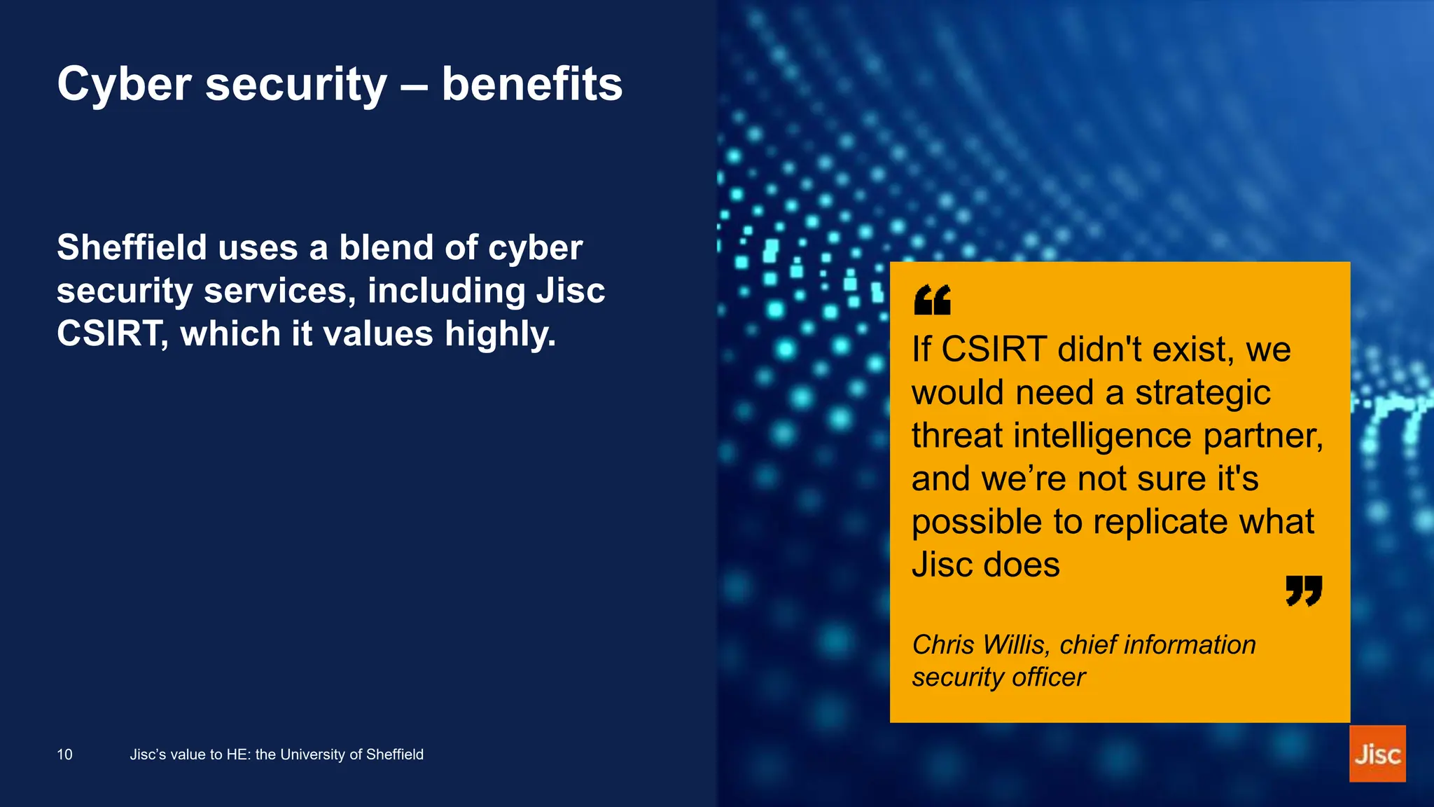 Cyber security – benefits
Sheffield uses a blend of cyber
security services, including Jisc
CSIRT, which it values highly. If CSIRT didn't exist, we
would need a strategic
threat intelligence partner,
and we’re not sure it's
possible to replicate what
Jisc does
Chris Willis, chief information
security officer
10 Jisc’s value to HE: the University of Sheffield
 