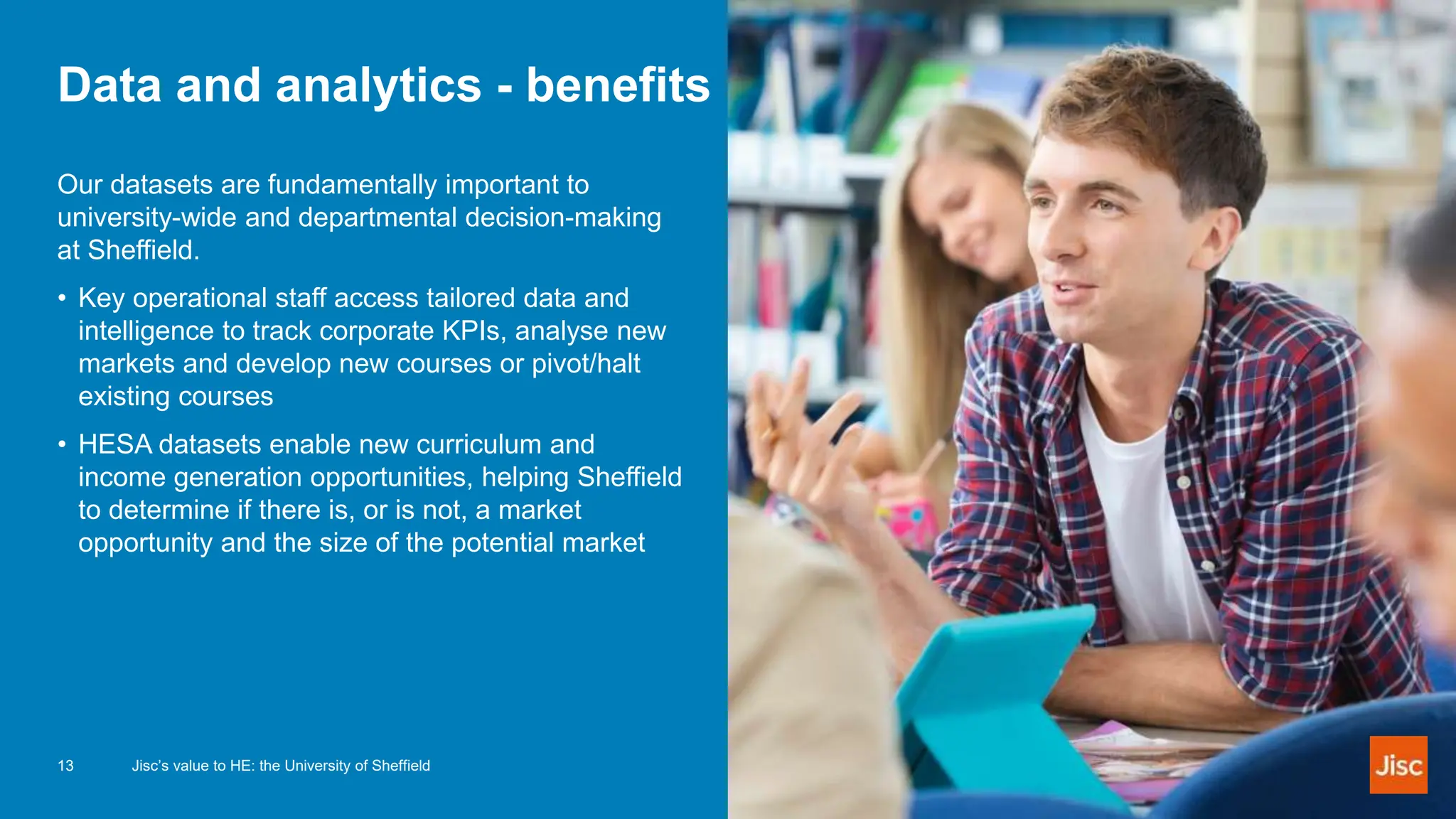 Data and analytics - benefits
Our datasets are fundamentally important to
university-wide and departmental decision-making
at Sheffield.
• Key operational staff access tailored data and
intelligence to track corporate KPIs, analyse new
markets and develop new courses or pivot/halt
existing courses
• HESA datasets enable new curriculum and
income generation opportunities, helping Sheffield
to determine if there is, or is not, a market
opportunity and the size of the potential market
13 Jisc’s value to HE: the University of Sheffield
 