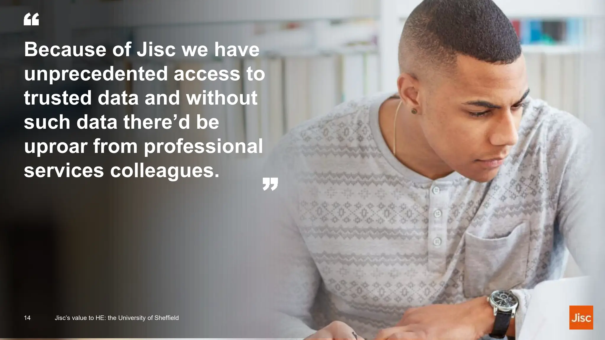Because of Jisc we have
unprecedented access to
trusted data and without
such data there’d be
uproar from professional
services colleagues.
14 Jisc’s value to HE: the University of Sheffield
 