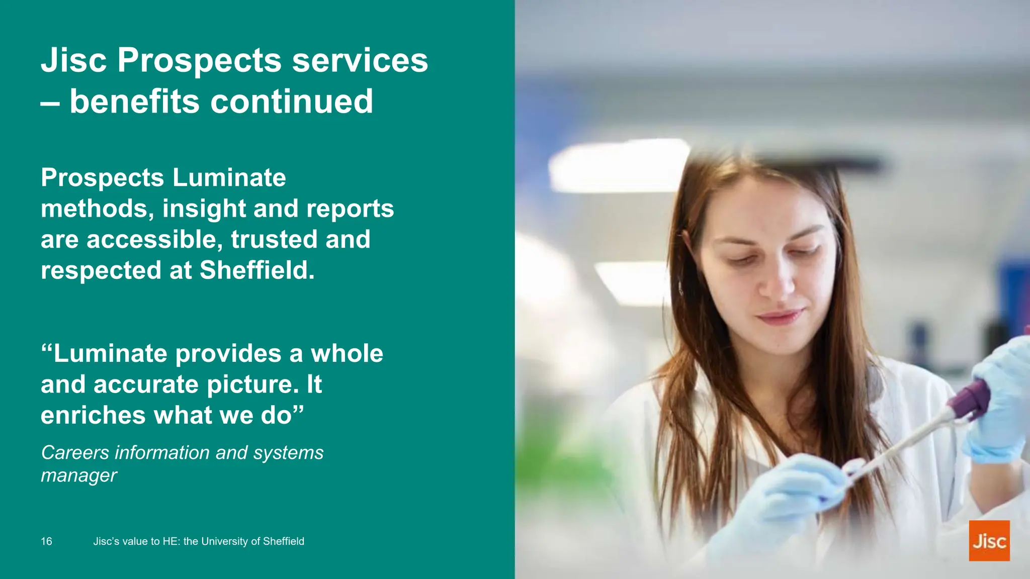 Jisc Prospects services
– benefits continued
Prospects Luminate
methods, insight and reports
are accessible, trusted and
respected at Sheffield.
“Luminate provides a whole
and accurate picture. It
enriches what we do”
Careers information and systems
manager
16 Jisc’s value to HE: the University of Sheffield
 