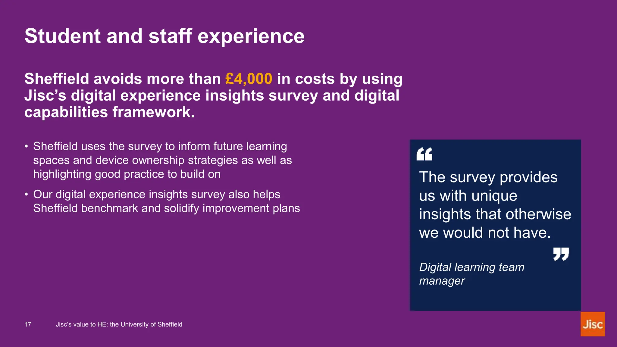 Student and staff experience
Sheffield avoids more than £4,000 in costs by using
Jisc’s digital experience insights survey and digital
capabilities framework.
• Sheffield uses the survey to inform future learning
spaces and device ownership strategies as well as
highlighting good practice to build on
• Our digital experience insights survey also helps
Sheffield benchmark and solidify improvement plans
The survey provides
us with unique
insights that otherwise
we would not have.
Digital learning team
manager
17 Jisc’s value to HE: the University of Sheffield
 