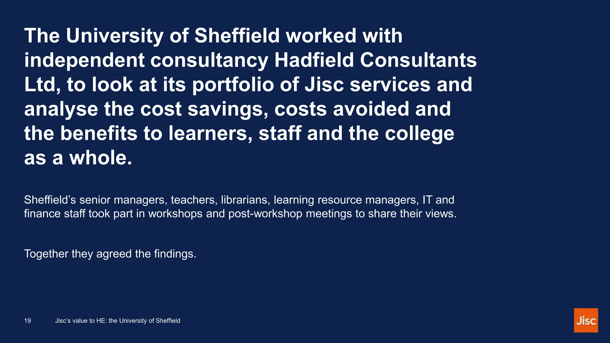 The University of Sheffield worked with
independent consultancy Hadfield Consultants
Ltd, to look at its portfolio of Jisc services and
analyse the cost savings, costs avoided and
the benefits to learners, staff and the college
as a whole.
Sheffield’s senior managers, teachers, librarians, learning resource managers, IT and
finance staff took part in workshops and post-workshop meetings to share their views.
Together they agreed the findings.
19 Jisc’s value to HE: the University of Sheffield
 