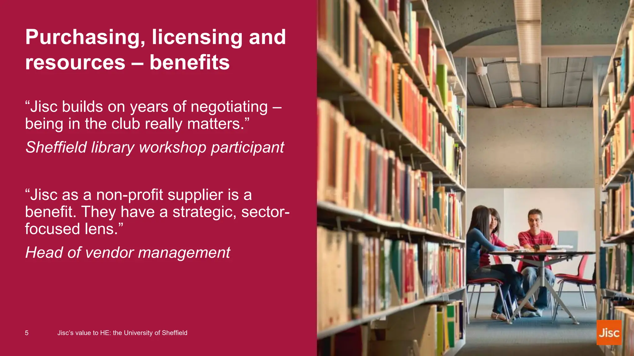 Purchasing, licensing and
resources – benefits
“Jisc builds on years of negotiating –
being in the club really matters.”
Sheffield library workshop participant
“Jisc as a non-profit supplier is a
benefit. They have a strategic, sector-
focused lens.”
Head of vendor management
5 Jisc’s value to HE: the University of Sheffield
 