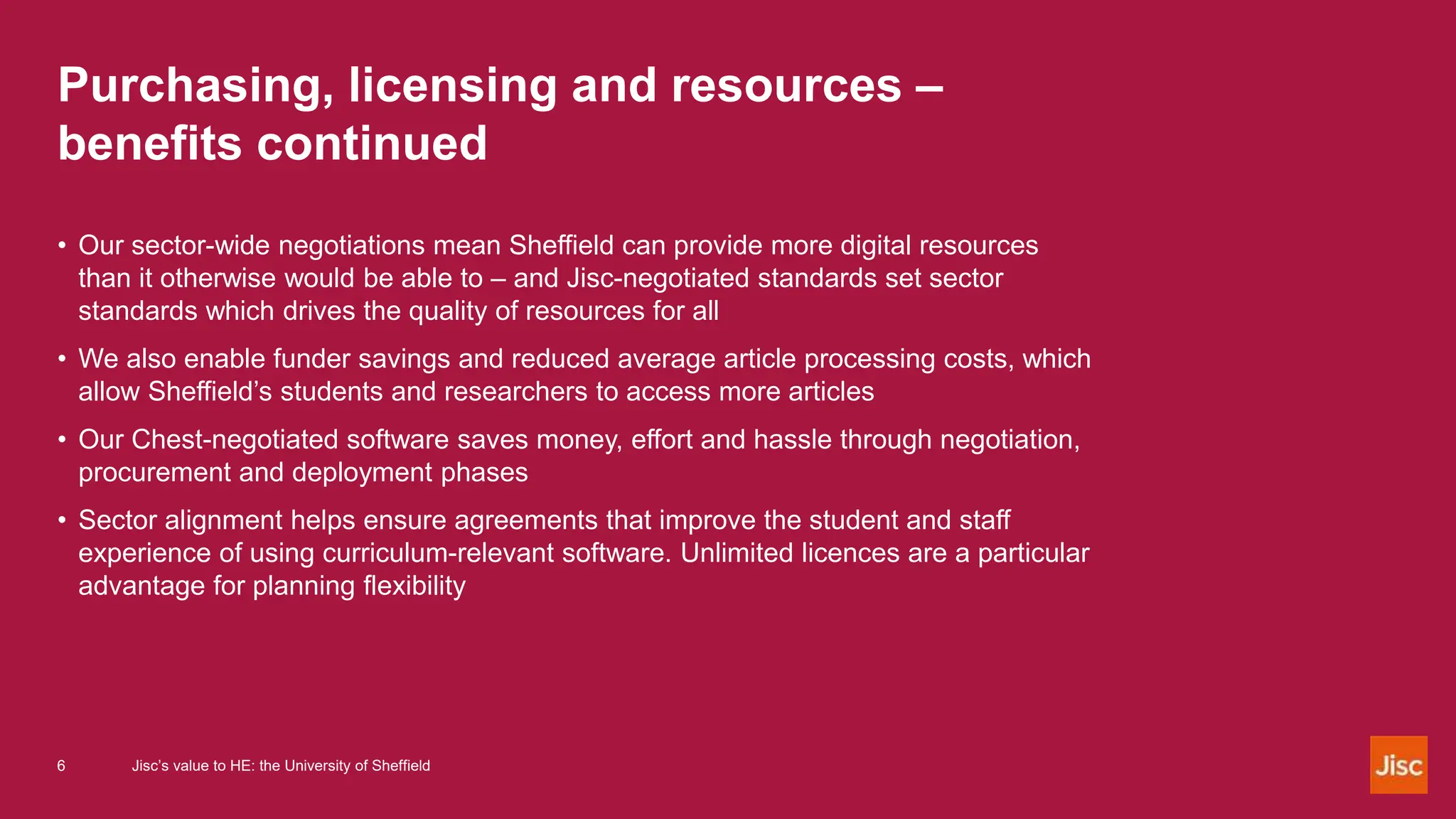 Purchasing, licensing and resources –
benefits continued
• Our sector-wide negotiations mean Sheffield can provide more digital resources
than it otherwise would be able to – and Jisc-negotiated standards set sector
standards which drives the quality of resources for all
• We also enable funder savings and reduced average article processing costs, which
allow Sheffield’s students and researchers to access more articles
• Our Chest-negotiated software saves money, effort and hassle through negotiation,
procurement and deployment phases
• Sector alignment helps ensure agreements that improve the student and staff
experience of using curriculum-relevant software. Unlimited licences are a particular
advantage for planning flexibility
6 Jisc’s value to HE: the University of Sheffield
 