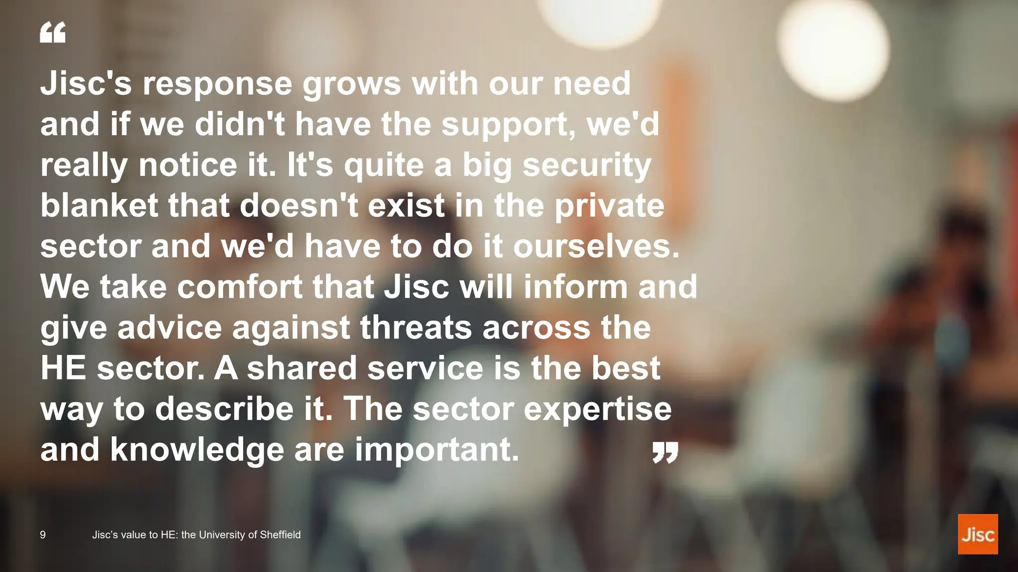 Jisc's response grows with our need
and if we didn't have the support, we'd
really notice it. It's quite a big security
blanket that doesn't exist in the private
sector and we'd have to do it ourselves.
We take comfort that Jisc will inform and
give advice against threats across the
HE sector. A shared service is the best
way to describe it. The sector expertise
and knowledge are important.
9 Jisc’s value to HE: the University of Sheffield
 