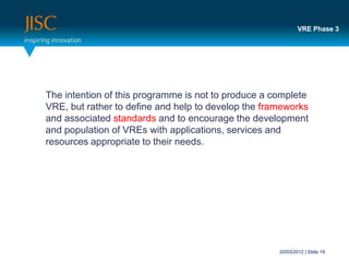 VRE Phase 3




The intention of this programme is not to produce a complete
VRE, but rather to define and help to develop the frameworks
and associated standards and to encourage the development
and population of VREs with applications, services and
resources appropriate to their needs.




                                                     20/03/2012 | Slide 19
 