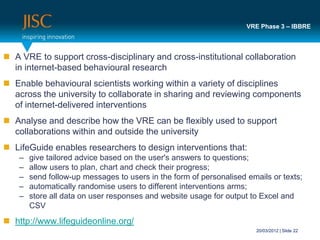 VRE Phase 3 – IBBRE



 A VRE to support cross-disciplinary and cross-institutional collaboration
  in internet-based behavioural research
 Enable behavioural scientists working within a variety of disciplines
  across the university to collaborate in sharing and reviewing components
  of internet-delivered interventions
 Analyse and describe how the VRE can be flexibly used to support
  collaborations within and outside the university
 LifeGuide enables researchers to design interventions that:
    –   give tailored advice based on the user's answers to questions;
    –   allow users to plan, chart and check their progress;
    –   send follow-up messages to users in the form of personalised emails or texts;
    –   automatically randomise users to different interventions arms;
    –   store all data on user responses and website usage for output to Excel and
        CSV
 http://www.lifeguideonline.org/
                                                                        20/03/2012 | Slide 22
 