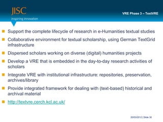 VRE Phase 3 – TextVRE




 Support the complete lifecycle of research in e-Humanities textual studies
 Collaborative environment for textual scholarship, using German TextGrid
  infrastructure
 Dispersed scholars working on diverse (digital) humanities projects
 Develop a VRE that is embedded in the day-to-day research activities of
  scholars
 Integrate VRE with institutional infrastructure: repositories, preservation,
  archives/library
 Provide integrated framework for dealing with (text-based) historical and
  archival material
 http://textvre.cerch.kcl.ac.uk/


                                                                   20/03/2012 | Slide 30
 