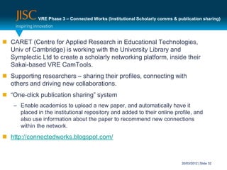 VRE Phase 3 – Connected Works (Institutional Scholarly comms & publication sharing)




 CARET (Centre for Applied Research in Educational Technologies,
  Univ of Cambridge) is working with the University Library and
  Symplectic Ltd to create a scholarly networking platform, inside their
  Sakai-based VRE CamTools.
 Supporting researchers – sharing their profiles, connecting with
  others and driving new collaborations.
 “One-click publication sharing” system
    – Enable academics to upload a new paper, and automatically have it
      placed in the institutional repository and added to their online profile, and
      also use information about the paper to recommend new connections
      within the network.
 http://connectedworks.blogspot.com/



                                                                               20/03/2012 | Slide 32
 