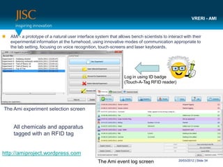 VRERI - AMI



   AMI - a prototype of a natural user interface system that allows bench scientists to interact with their
    experimental information at the fumehood, using innovative modes of communication appropriate to
    the lab setting, focusing on voice recognition, touch-screens and laser keyboards.




                                                                  Log in using ID badge
                                                                  (Touch-A-Tag RFID reader)




The Ami experiment selection screen


     All chemicals and apparatus
     tagged with an RFID tag


http://amiproject.wordpress.com
                                                   The Ami event log screen                    20/03/2012 | Slide 34
 